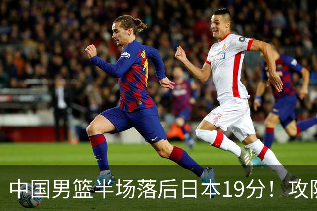中国男篮半场落后日本19分！攻防两端被爆，郭士强毫无办法，真危险了